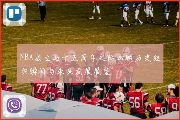 NBA成立七十五周年之际回顾历史经典瞬间与未来发展展望
