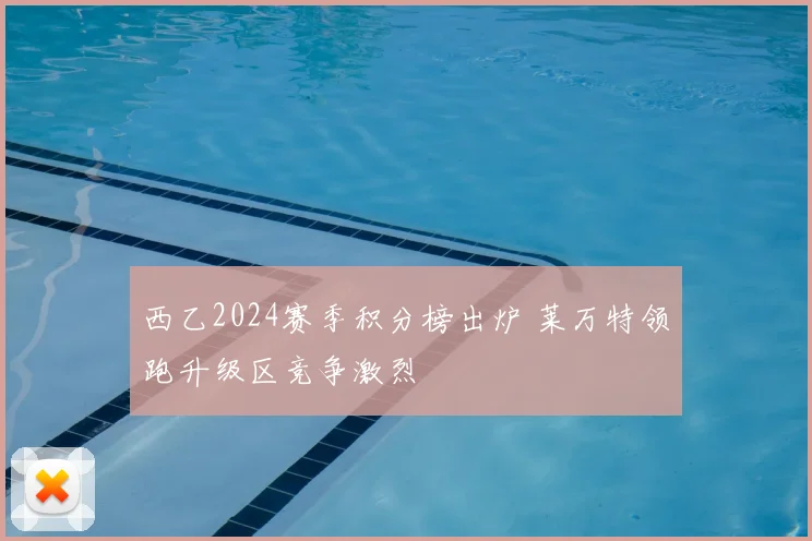 西乙2024赛季积分榜出炉 莱万特领跑升级区竞争激烈