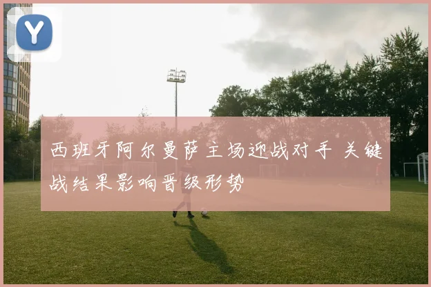 西班牙阿尔曼萨主场迎战对手 关键战结果影响晋级形势