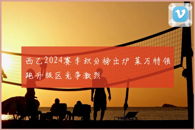 西乙2024赛季积分榜出炉 莱万特领跑升级区竞争激烈