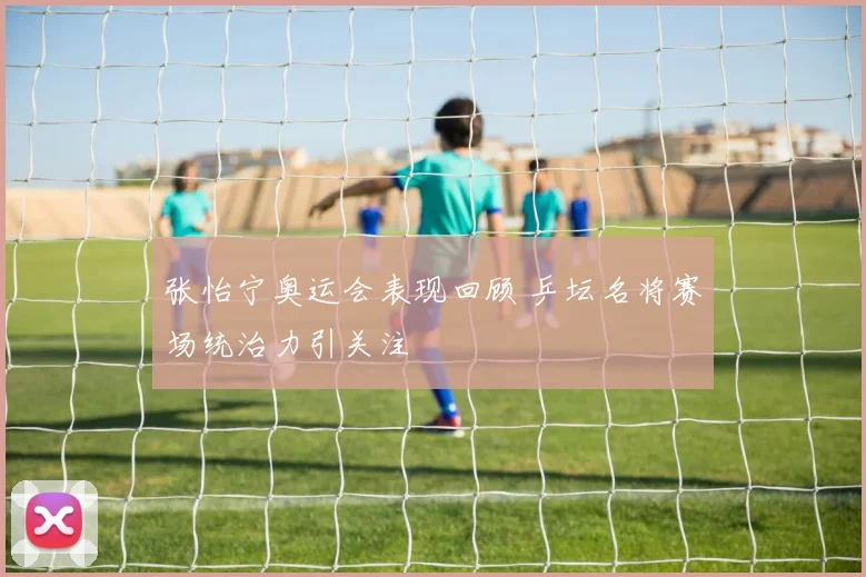 张怡宁奥运会表现回顾 乒坛名将赛场统治力引关注
