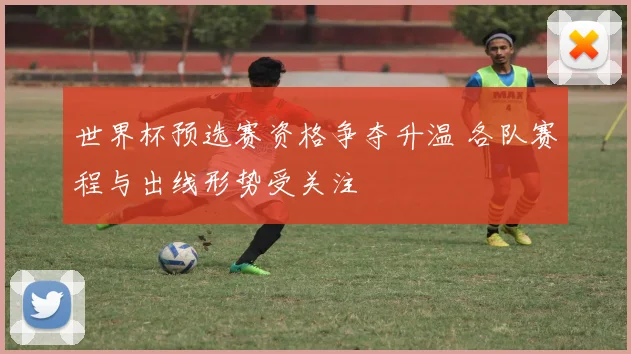 世界杯预选赛资格争夺升温 各队赛程与出线形势受关注