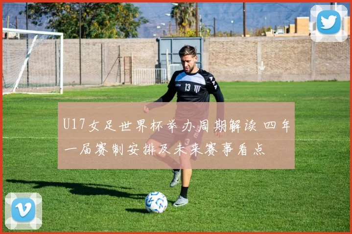 U17女足世界杯举办周期解读 四年一届赛制安排及未来赛事看点