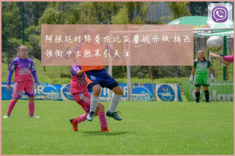 阿根廷对阵哥伦比亚鏖战升级 梅西领衔冲击胜果引关注