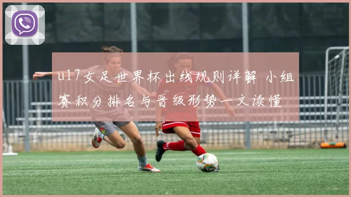 u17女足世界杯出线规则详解 小组赛积分排名与晋级形势一文读懂
