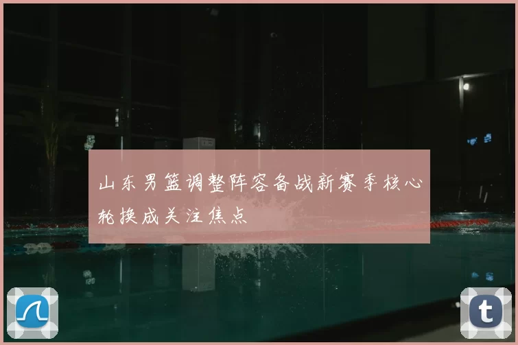 山东男篮调整阵容备战新赛季核心轮换成关注焦点