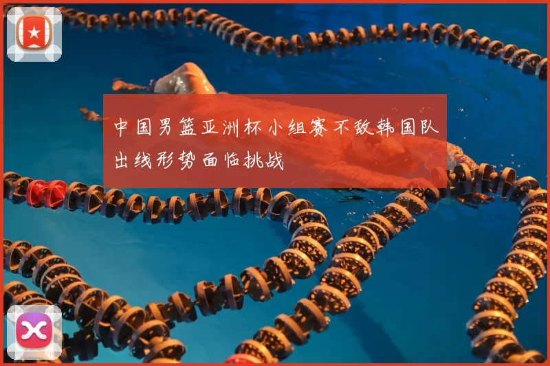 中国男篮亚洲杯小组赛不敌韩国队出线形势面临挑战