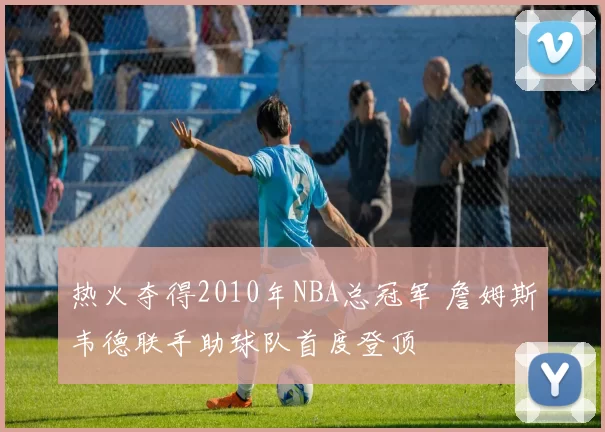 热火夺得2010年NBA总冠军 詹姆斯韦德联手助球队首度登顶