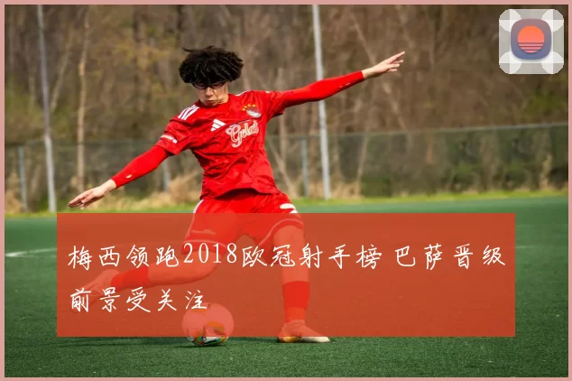 梅西领跑2018欧冠射手榜 巴萨晋级前景受关注