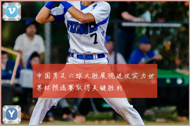 中国男足六球大胜展现进攻实力世界杯预选赛取得关键胜利