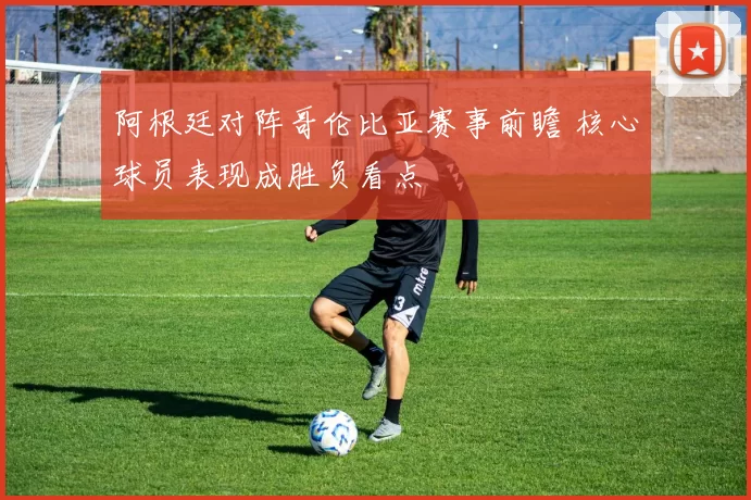 阿根廷对阵哥伦比亚赛事前瞻 核心球员表现成胜负看点