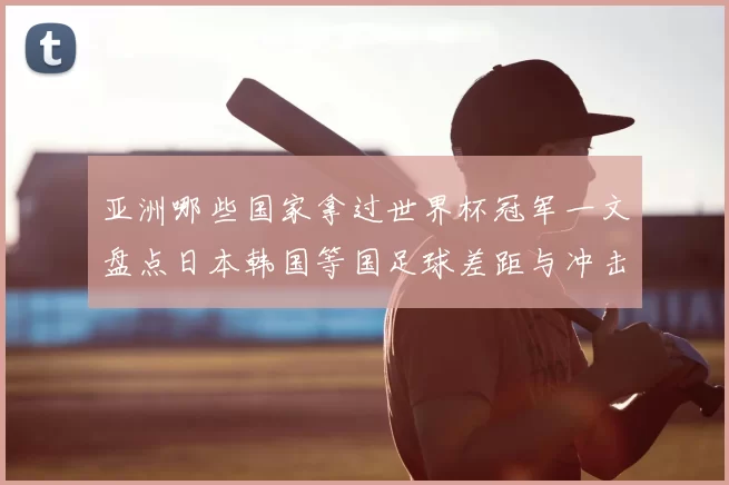 亚洲哪些国家拿过世界杯冠军一文盘点日本韩国等国足球差距与冲击路径