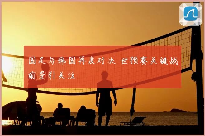 国足与韩国再度对决 世预赛关键战前景引关注