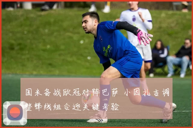 国米备战欧冠对阵巴萨 小因扎吉调整锋线组合迎关键考验