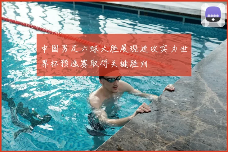 中国男足六球大胜展现进攻实力世界杯预选赛取得关键胜利