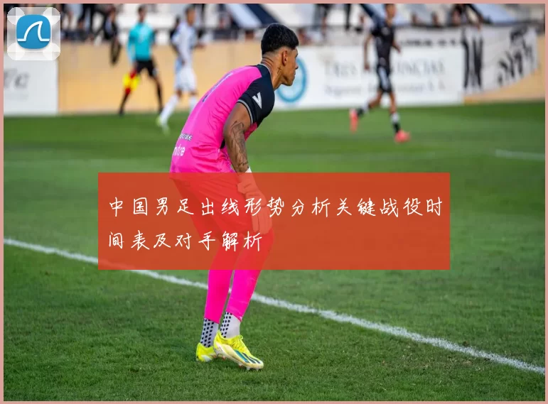 中国男足出线形势分析关键战役时间表及对手解析