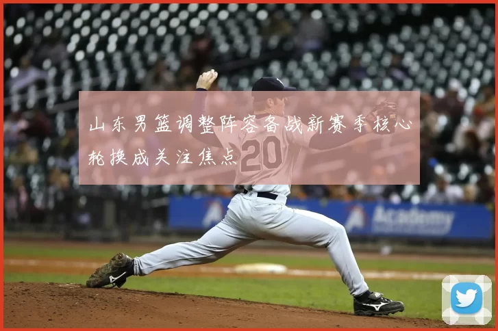 山东男篮调整阵容备战新赛季核心轮换成关注焦点