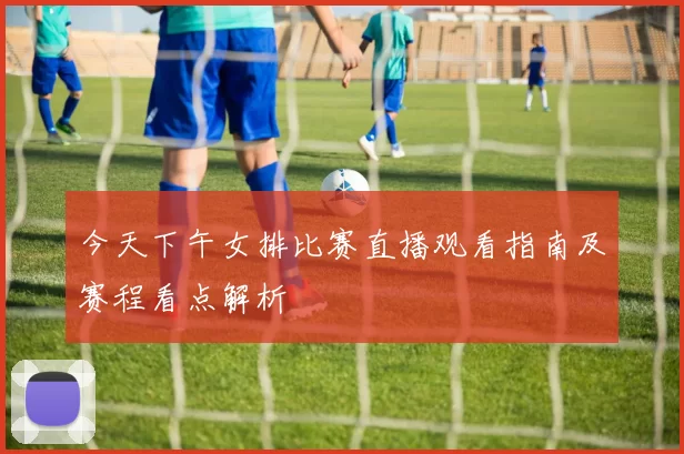 今天下午女排比赛直播观看指南及赛程看点解析