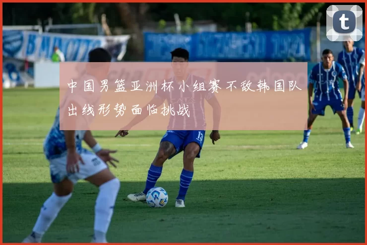 中国男篮亚洲杯小组赛不敌韩国队出线形势面临挑战