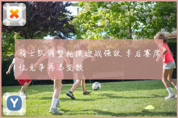 骑士队调整轮换迎战强敌 季后赛席位竞争再添变数