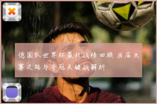 德国队世界杯最好战绩回顾 历届决赛之路与夺冠关键战解析