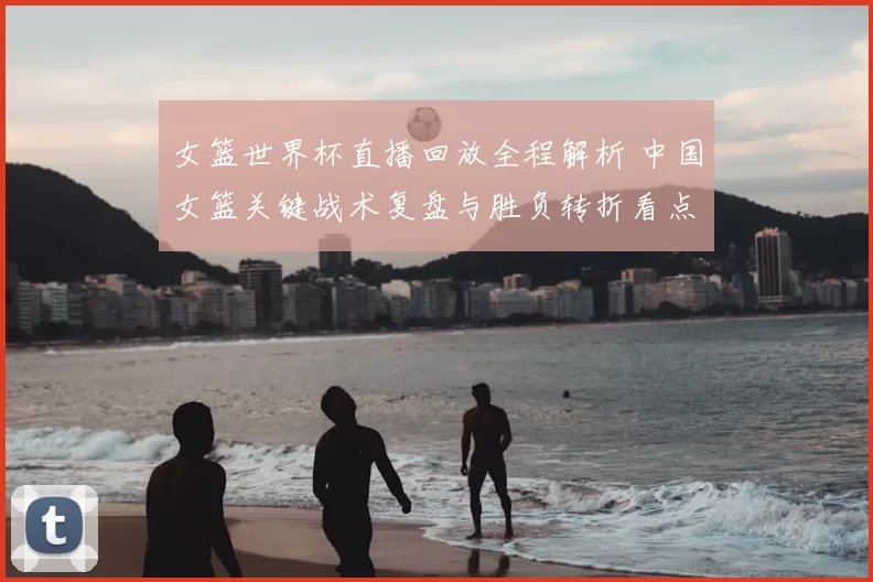 女篮世界杯直播回放全程解析 中国女篮关键战术复盘与胜负转折看点