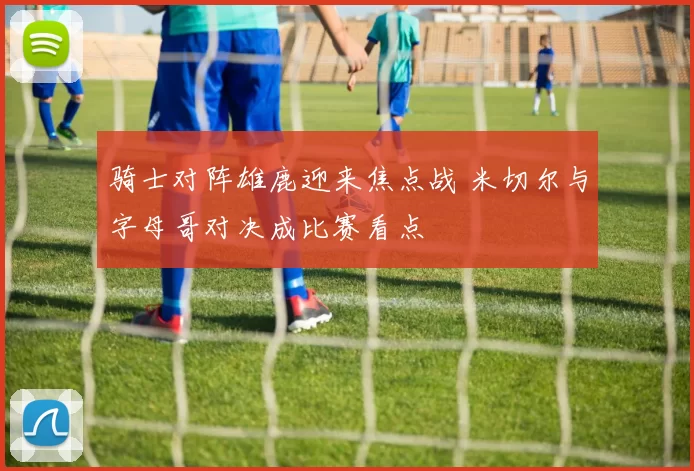 骑士对阵雄鹿迎来焦点战 米切尔与字母哥对决成比赛看点