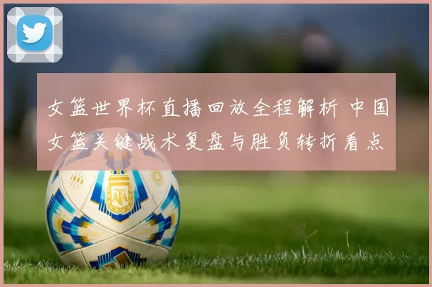 女篮世界杯直播回放全程解析 中国女篮关键战术复盘与胜负转折看点