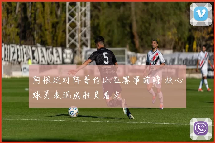 阿根廷对阵哥伦比亚赛事前瞻 核心球员表现成胜负看点