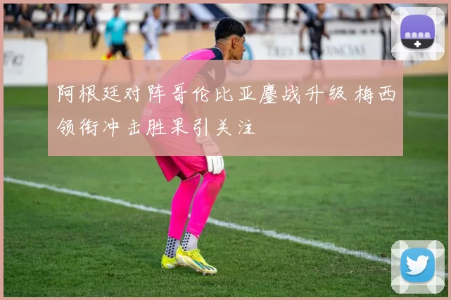 阿根廷对阵哥伦比亚鏖战升级 梅西领衔冲击胜果引关注