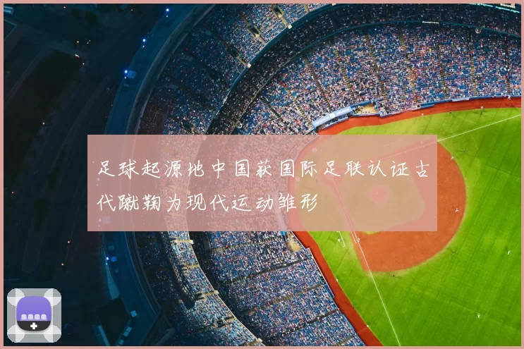 足球起源地中国获国际足联认证古代蹴鞠为现代运动雏形